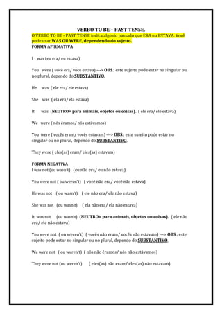 VERBO TO BE – PAST TENSE.
O VERBO TO BE - PAST TENSE indica algo do passado que ERA ou ESTAVA. Você
pode usar WAS OU WERE, dependendo do sujeito.
FORMA AFIRMATIVA
I was (eu era/ eu estava)
You were ( você era/ você estava) ---> OBS.: este sujeito pode estar no singular ou
no plural, dependo do SUBSTANTIVO.
He was ( ele era/ ele estava)
She was ( ela era/ ela estava)
It was (NEUTRO= para animais, objetos ou coisas). ( ele era/ ele estava)
We were ( nós éramos/ nós estávamos)
You were ( vocês eram/ vocês estavam) ---> OBS.: este sujeito pode estar no
singular ou no plural, dependo do SUBSTANTIVO.
They were ( eles(as) eram/ eles(as) estavam)
FORMA NEGATIVA
I was not (ou wasn't) (eu não era/ eu não estava)
You were not ( ou weren't) ( você não era/ você não estava)
He was not ( ou wasn't) ( ele não era/ ele não estava)
She was not (ou wasn't) ( ela não era/ ela não estava)
It was not (ou wasn't) (NEUTRO= para animais, objetos ou coisas). ( ele não
era/ ele não estava)
You were not ( ou weren't) ( vocês não eram/ vocês não estavam) ---> OBS.: este
sujeito pode estar no singular ou no plural, dependo do SUBSTANTIVO.
We were not ( ou weren't) ( nós não éramos/ nós não estávamos)
They were not (ou weren't) ( eles(as) não eram/ eles(as) não estavam)
 