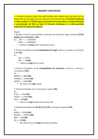 PRESENT CONTINUOS
- O Present Continuos indica uma ação habitual pelo sujeito, uma ação que está em
progressão, ou seja, algo e/ou uma ação que está acontecendo. No present continuos,
o verbo auxiliar é o TO BE (seja no presente ou no passado) e o verbo principal é
o acrescentado de ING no final. O Presente Continuos é o velho gerúndio
conhecido na Língua Portuguesa.
Regras
1. Quando o verbo for monossílabo e terminar com consoante-vogal- consoante (CVC),
duplica-se a consoante + ING.
Ex: JOG ------> JOGGING
RUN ------> RUNNING
 Sheila is running at the round of the house.
2. Verbos terminados em E, acompanhado de vogal, exclui-se as vogais e acrescenta-
se Y+ ING.
Ex:
LIE ---> LYING
DIE ---> DYING
 Lidiane is tying the her shoes.
3. Verbos terminados em E, acompanhado de consoante, exclui-se o mesmo, e
acrescenta-se ING.
Ex:
WRITE ---> WRITING
CHANGE ---. CHANGING
DANCE ---> DANCING
 Mr. Silva is writing a poem.
4. Verbos terminados em Y, acrescenta-se apenas ING.
Ex:
PLAY ---> PLAYING
STUDY ---> STUDYING
CRY ---> CRYING
 She was crying because she was very sad.
5. Verbos terminados em SS, SH, X, O E CH, acrescenta-se apenas ING.
Ex:
WASH ---> WASHING
WATCH ---> WATCHING
BOX ---> BOXING
DO ---> DOING
 Mrs. Brown was washing the dishes yesterday.
 