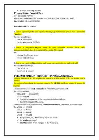  Helen is watching the lake.
Prepositions - Preposições
AT= EM CERTO PONTO.
ON= SOBRE E/ OU EM CIMA DE UMA SUPERFÍCIE PLANA, SOBRE UMA ÁREA.
IN= DENTRO DE ALGO/VOLUME.
REGRAS PARA FACILITAR
1. Usa-se a preposição AT para lugares, endereços, para horas ou apenas para a expressão
"à noite".
Ex: I see you at night.
I am at school now.
I arrive at school at 9 o'clock.
2. Usa-se a preposição ON para nome de ruas (alameda, avenida, beco, viela,
passagem,etc.),para dias da semana ou( bus, train, ship, plane).
Ex:
I live on Washington street.
I study on the fridays.
3. Usa-se a preposição IN para dizer onde mora, para meses do ano ou (car, truck).
Ex: I live in Porto Alegre.
I am in the car.
I was born in January.
PRESENTE SIMPLES – DOES/D0 – 3ª PESSOA SINGULAR.
Quando não tem o TO BE no presente, usa-se o auxiliar DO ou DOES, de acordo com o
sujeito.
Os verbos sofrem alterações, quando o sujeito for HE, SHE ou IT, ou seja na 3ª pessoa do
singular.
- Verbos terminados com E , sucedido de consoante, acrescenta-se S.
Ex: LIKE ---> LIKES
ORGANIZE ---> ORGANIZES
LIVE ---> LIVES
 Suely(She) organizes all the exercises of the her students.
 Suely(She) lives in Mussucity.
- Verbos terminados com consoante, também sucedido de consoante, acrescenta-se S.
Ex: WORK ---> WORKS
WALK ---> WALKS
THINK ---> THINKS
WANT ---> WANTS
 My grandma(She) walks every day at the beach.
 He works every day!
 She thinks that Brazil will gain in the World Cup.
 
