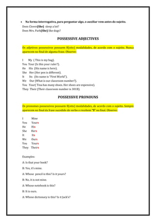  Na forma interrogativa, para perguntar algo, o auxiliar vem antes do sujeito.
Does Clover(She) sleep a lot?
Does Mrs. Park(She) like dogs?
POSSESSIVE ADJECTIVES
Os adjetivos possessivos possuem 8(oito) modalidades, de acordo com o sujeito. Nunca
aparecem no final de alguma frase. Observe:
I My ( This is my bag).
You Your (Is this your ruler?).
He His (His name is here).
She Her (Her pen is different).
It Its (Its name is “First World”).
We Our (What is our classroom number?).
You Your( Tina has many shoes. Her shoes are expensive).
They Their (Their classroom number is 301B).
POSSESSIVE PRONOUNS
Os pronomes possessivos possuem 8(oito) modalidades, de acordo com o sujeito. Sempre
aparecem no final da frase sucedido de verbo e recebem “S” no final. Observe:
I Mine
You Yours
He His
She Hers
It Its
We Ours
You Yours
They Theirs
Examples:
A: Is that your book?
B: Yes, it’s mine.
A: Whose pencil is this? Is it yours?
B: No, it is not mine.
A: Whose notebook is this?
B: It is ours.
A: Whose dictionary is this? Is it Jack’s?
 