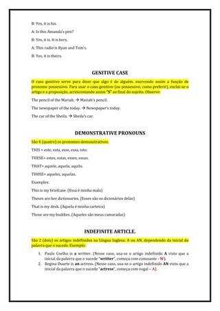 B: Yes, it is his.
A: Is this Amanda’s pen?
B: Yes, it is. It is hers.
A: This radio is Ryan and Tom’s.
B: Yes, it is theirs.
GENITIVE CASE
O caso genitivo serve para dizer que algo é de alguém, exercendo assim a função de
pronome possessivo. Para usar o caso genitivo (ou possessivo, como preferir), exclui-se o
artigo e a preposição, acrescentando assim “S” ao final do sujeito. Observe:
The pencil of the Mariah.  Mariah’s pencil.
The newspaper of the today.  Newspaper’s today.
The car of the Sheila.  Sheila’s car.
DEMONSTRATIVE PRONOUNS
São 4 (quatro) os pronomes demonstrativos.
THIS = este, esta, esse, essa, isto.
THESE= estes, estas, esses, essas.
THAT= aquele, aquela, aquilo.
THOSE= aqueles, aquelas.
Examples:
This is my briefcase. (Essa é minha mala)
Theses are her dictionaries. (Esses são os dicionários delas)
That is my desk. (Aquela é minha carteira)
Those are my buddies. (Aqueles são meus camaradas)
INDEFINITE ARTICLE.
São 2 (dois) os artigos indefinidos na Língua Inglesa: A ou AN, dependendo da inicial da
palavra que o sucede. Exemplo:
1. Paulo Coelho is a writter. (Nesse caso, usa-se o artigo indefinido A visto que a
inicial da palavra que o sucede “writter”, começa com consoante - W).
2. Regina Duarte is an actress. (Nesse caso, usa-se o artigo indefinido AN visto que a
inicial da palavra que o sucede “actress”, começa com vogal – A).
 