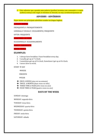 3. Vale salientar que, quando uma palavra (prefixo) termina com consoante e a outra
(sufixo) começa com vogal, os mesmos se chocam, ou seja, (oralmente)juntam-se!
ADVERBS - ADVÉRBIOS
Fique atento aos principais advérbios usados na Língua Inglesa.
ALWAYS: SEMPRE
FRENQUENTLY: FRENQUETEMENTE
GENERALLY USUALLY: USUALMENTE/ FREQUENTE
OFTEN: FREQUENTE
SOMETIMES: ÀS VEZES
OCASSIONALLY: OCASIONALMENTE
RARELY: RARAMENTE
NEVER: NUNCA
EXAMPLES:
1. I always have breakfast. I have breakfast every day.
2. I usually get up at 7 o’clock.
3. I sometimes get up at 8 o’clock. Sometimes I get up at 8 o’clock.
4. I never drive to work.
EVERY  DAY
WEEK
MONTH
YEAR
 ONCE A WEEK (uma vez na semana)
 TWICE A MONTH (duas vezes no mês)
 THREE TIME A YEAR (três veses no ano)
 FOUR TIMES A YEAR (quatro vezes no ano)
DAYS OF THE WEEK
SUNDAY: domingo
MONDAY: segunda-feira
TUESDAY: terça-feira
WEDNESDAY: quarta-feira
THURSDAY: quinta-feira
FRIDAY: sexta-feira
SATURDAY: sábado
 