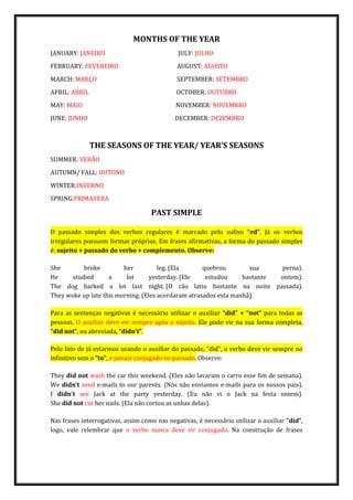 MONTHS OF THE YEAR
JANUARY: JANEIRO JULY: JULHO
FEBRUARY: FEVEREIRO AUGUST: AGOSTO
MARCH: MARÇO SEPTEMBER: SETEMBRO
APRIL: ABRIL OCTOBER: OUTUBRO
MAY: MAIO NOVEMBER: NOVEMBRO
JUNE: JUNHO DECEMBER: DEZEMBRO
THE SEASONS OF THE YEAR/ YEAR’S SEASONS
SUMMER: VERÃO
AUTUMN/ FALL: OUTONO
WINTER:INVERNO
SPRING:PRIMAVERA
PAST SIMPLE
O passado simples dos verbos regulares é marcado pelo sufixo “ed”. Já os verbos
irregulares possuem formas próprias. Em frases afirmativas, a forma do passado simples
é: sujeito + passado do verbo + complemento. Observe:
She broke her leg. (Ela quebrou sua perna).
He studied a lot yesterday. (Ele estudou bastante ontem).
The dog barked a lot last night. (O cão latiu bastante na noite passada).
They woke up late this morning. (Eles acordaram atrasados esta manhã).
Para as sentenças negativas é necessário utilizar o auxiliar “did” + “not” para todas as
pessoas. O auxiliar deve vir sempre após o sujeito. Ele pode vir na sua forma completa,
“did not”, ou abreviada, “didn’t”.
Pelo fato de já estarmos usando o auxiliar do passado, “did”, o verbo deve vir sempre no
infinitivo sem o “to”, e jamais conjugado no passado. Observe:
They did not wash the car this weekend. (Eles não lavaram o carro esse fim de semana).
We didn’t send e-mails to our parents. (Nós não enviamos e-mails para os nossos pais).
I didn’t see Jack at the party yesterday. (Eu não vi o Jack na festa ontem).
She did not cut her nails. (Ela não cortou as unhas delas).
Nas frases interrogativas, assim como nas negativas, é necessário utilizar o auxiliar “did”,
logo, vale relembrar que o verbo nunca deve vir conjugado. Na construção de frases
 