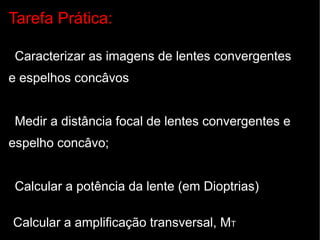 Tarefa Prática:

Caracterizar as imagens de lentes convergentes
e espelhos concâvos


Medir a distância focal de lentes convergentes e
espelho concâvo;


Calcular a potência da lente (em Dioptrias)

Calcular a amplificação transversal, MT
 