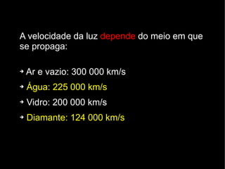 A velocidade da luz depende do meio em que
se propaga:

➔   Ar e vazio: 300 000 km/s
➔   Água: 225 000 km/s
➔   Vidro: 200 000 km/s
➔   Diamante: 124 000 km/s
 