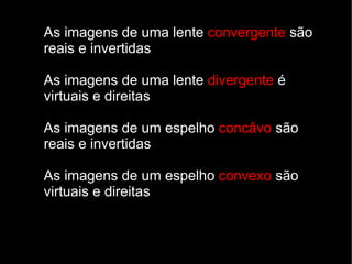 As imagens de uma lente convergente são
reais e invertidas

As imagens de uma lente divergente é
virtuais e direitas

As imagens de um espelho concâvo são
reais e invertidas

As imagens de um espelho convexo são
virtuais e direitas
 