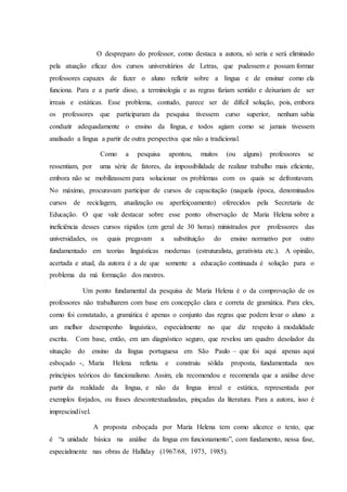O despreparo do professor, como destaca a autora, só seria e será eliminado 
pela atuação eficaz dos cursos universitários de Letras, que pudessem e possam formar 
professores capazes de fazer o aluno refletir sobre a língua e de ensinar como ela 
funciona. Para e a partir disso, a terminologia e as regras fariam sentido e deixariam de ser 
irreais e estáticas. Esse problema, contudo, parece ser de difícil solução, pois, embora 
os professores que participaram da pesquisa tivessem curso superior, nenhum sabia 
conduzir adequadamente o ensino da língua, e todos agiam como se jamais tivessem 
analisado a língua a partir de outra perspectiva que não a tradicional. 
Como a pesquisa apontou, muitos (ou alguns) professores se 
ressentiam, por uma série de fatores, da impossibilidade de realizar trabalho mais eficiente, 
embora não se mobilizassem para solucionar os problemas com os quais se defrontavam. 
No máximo, procuravam participar de cursos de capacitação (naquela época, denominados 
cursos de reciclagem, atualização ou aperfeiçoamento) oferecidos pela Secretaria de 
Educação. O que vale destacar sobre esse ponto observação de Maria Helena sobre a 
ineficiência desses cursos rápidos (em geral de 30 horas) ministrados por professores das 
universidades, os quais pregavam a substituição do ensino normativo por outro 
fundamentado em teorias linguísticas modernas (estruturalista, gerativista etc.). A opinião, 
acertada e atual, da autora é a de que somente a educação continuada é solução para o 
problema da má formação dos mestres. 
Um ponto fundamental da pesquisa de Maria Helena é o da comprovação de os 
professores não trabalharem com base em concepção clara e correta de gramática. Para eles, 
como foi constatado, a gramática é apenas o conjunto das regras que podem levar o aluno a 
um melhor desempenho linguístico, especialmente no que diz respeito á modalidade 
escrita. Com base, então, em um diagnóstico seguro, que revelou um quadro desolador da 
situação do ensino da língua portuguesa em São Paulo – que foi aqui apenas aqui 
esboçado -, Maria Helena refletiu e construiu sólida proposta, fundamentada nos 
princípios teóricos do funcionalismo. Assim, ela recomendou e recomenda que a análise deve 
partir da realidade da língua, e não da língua irreal e estática, representada por 
exemplos forjados, ou frases descontextualizadas, pinçadas da literatura. Para a autora, isso é 
imprescindível. 
A proposta esboçada por Maria Helena tem como alicerce o texto, que 
é “a unidade básica na análise da língua em funcionamento”, com fundamento, nessa fase, 
especialmente nas obras de Halliday (1967/68, 1973, 1985). 
 