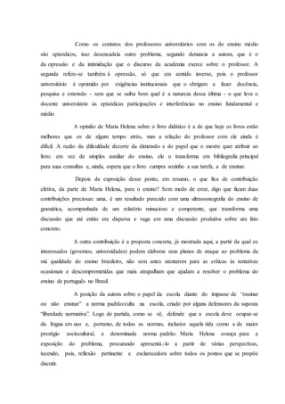 Como os contatos dos professores universitários com os do ensino médio 
são episódicos, isso desencadeia outro problema, segundo denuncia a autora, que é o 
da opressão e da intimidação que o discurso da academia exerce sobre o professor. A 
segunda refere-se também à opressão, só que em sentido inverso, pois o professor 
universitário é oprimido por exigências institucionais que o obrigam a fazer docência, 
pesquisa e extensão - sem que se saiba bem qual é a natureza dessa última - o que leva o 
docente universitário às episódicas participações e interferências no ensino fundamental e 
médio. 
A opinião de Maria Helena sobre o livro didático é a de que hoje os livros estão 
melhores que os de algum tempo atrás, mas a relação do professor com ele ainda é 
difícil. A razão da dificuldade decorre da dimensão e do papel que o mestre quer atribuir ao 
livro: em vez de simples auxiliar do ensino, ele o transforma em bibliografia principal 
para suas consultas e, ainda, espera que o livro cumpra sozinho a sua tarefa, a de ensinar. 
Depois da exposição desse ponto, em resumo, o que fica de contribuição 
efetiva, da parte de Maria Helena, para o ensino? Sem medo de errar, digo que ficam duas 
contribuições preciosas: uma, é um resultado parecido com uma ultrassonografia do ensino de 
gramática, acompanhada de um relatório minucioso e competente, que transforma uma 
discussão que até então era dispersa e vaga em uma discussão produtiva sobre um fato 
concreto. 
A outra contribuição é a proposta concreta, já mostrada aqui, a partir da qual os 
interessados (governos, universidades) podem elaborar seus planos de ataque ao problema da 
má qualidade do ensino brasileiro, não sem antes atentarem para as críticas às tentativas 
ocasionais e descomprometidas que mais atrapalham que ajudam a resolver o problema do 
ensino de português no Brasil. 
A posição da autora sobre o papel da escola diante do impasse de “ensinar 
ou não ensinar” a norma padrão/culta na escola, criado por alguns defensores da suposta 
“liberdade normativa”. Logo de partida, como se vê, defende que a escola deve ocupar-se 
da língua em uso e, portanto, de todas as normas, inclusive aquela tida como a de maior 
prestígio sociocultural, a denominada norma padrão. Maria Helena avança para a 
exposição do problema, procurando apresentá.-lo a partir de várias perspectivas, 
tecendo, pois, reflexão pertinente e esclarecedora sobre todos os pontos que se propõe 
discutir. 
 