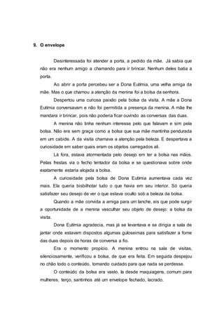 9. O envelope
Desinteressada foi atender a porta, a pedido da mãe. Já sabia que
não era nenhum amigo a chamando para ir brincar. Nenhum deles batia a
porta.
Ao abrir a porta percebeu ser a Dona Eutímia, uma velha amiga da
mãe. Mas o que chamou a atenção da menina foi a bolsa da senhora.
Despertou uma curiosa paixão pela bolsa da visita. A mãe a Dona
Eutímia conversavam e não foi permitida a presença da menina. A mãe lhe
mandara ir brincar, pois não poderia ficar ouvindo as conversas das duas.
A menina não tinha nenhum interesse pelo que falavam e sim pela
bolsa. Não era sem graça como a bolsa que sua mãe mantinha pendurada
em um cabide. A da visita chamava a atenção pela beleza. E despertava a
curiosidade em saber quais eram os objetos carregados ali.
Lá fora, estava atormentada pelo desejo em ter a bolsa nas mãos.
Pelas frestas via o fecho tentador da bolsa e se questionava sobre onde
exatamente estaria alojada a bolsa.
A curiosidade pela bolsa de Dona Eutímia aumentava cada vez
mais. Ela queria bisbilhotar tudo o que havia em seu interior. Só queria
satisfazer seu desejo de ver o que estava oculto sob a beleza da bolsa.
Quando a mãe convida a amiga para um lanche, eis que pode surgir
a oportunidade de a menina vasculhar seu objeto de desejo: a bolsa da
visita.
Dona Eutímia agradecia, mas já se levantava e se dirigia a sala de
jantar onde estavam dispostos algumas guloseimas para satisfazer a fome
das duas depois de horas de conversa a fio.
Era o momento propício. A menina entrou na sala de visitas,
silenciosamente, verificou a bolsa, de que era feita. Em seguida despejou
no chão todo o conteúdo, tomando cuidado para que nada se perdesse.
O conteúdo da bolsa era vasto. Ia desde maquiagens, comum para
mulheres, terço, santinhos até um envelope fechado, lacrado.
 