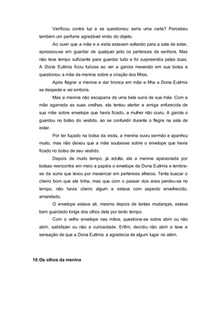 Verificou contra luz e se questionou: seria uma carta? Percebeu
também um perfume agradável vindo do objeto.
Ao ouvir que a mãe e a visita estavam voltando para a sala de estar,
apressou-se em guardar de qualquer jeito os pertences da senhora. Mas
não teve tempo suficiente para guardar tudo e foi surpreendia pelas duas.
A Dona Eutímia ficou furiosa ao ver a garota mexendo em sua bolsa e
questionou a mãe da menina sobre a criação dos filhos.
Após flagrar a menina e dar bronca em mãe e filha a Dona Eutímia
se despede e vai embora.
Mas a menina não escaparia de uma bela surra de sua mãe. Com a
mãe agarrada as suas orelhas, ela tentou alertar a amiga enfurecida de
sua mãe sobre envelope que havia ficado, a mulher não ouviu. A garota o
guardou no bolso do vestido, ao se confundir durante o flagra na sala de
estar.
Por ter fuçado na bolsa da visita, a menina ouviu sermão e apanhou
muito, mas não deixou que a mãe soubesse sobre o envelope que havia
ficado no bolso de seu vestido.
Depois de muito tempo, já adulta, ela a menina apaixonada por
bolsas reencontra em meio a papéis o envelope de Dona Eutímia e lembra-
se da surra que levou por mexericar em pertences alheios. Tenta buscar o
cheiro bom que ele tinha, mas que com o passar dos anos perdeu-se no
tempo, não havia cheiro algum e estava com aspecto envelhecido,
amarelado.
O envelope estava ali, mesmo depois de tantas mudanças, estava
bem guardado longe dos olhos dela por tanto tempo.
Com o velho envelope nas mãos, questiona-se sobre abrir ou não
abrir, satisfazer ou não a curiosidade. Enfim, decidiu não abrir e teve a
sensação de que a Dona Eutímia a agradecia de algum lugar no além.
10.Os olhos da menina
 
