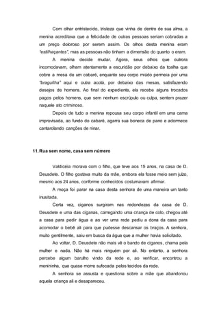Com olhar entristecido, tristeza que vinha de dentro de sua alma, a
menina acreditava que a felicidade de outras pessoas seriam cobradas a
um preço doloroso por serem assim. Os olhos desta menina eram
“estilhaçantes”, mas as pessoas não tinham a dimensão do quanto o eram.
A menina decide mudar. Agora, seus olhos que outrora
incomodavam, olham atentamente a escuridão por debaixo da toalha que
cobre a mesa de um cabaré, enquanto seu corpo miúdo permeia por uma
“braguilha” aqui e outra acolá, por debaixo das mesas, satisfazendo
desejos de homens. Ao final do expediente, ela recebe alguns trocados
pagos pelos homens, que sem nenhum escrúpulo ou culpa, sentem prazer
naquele ato criminoso.
Depois de tudo a menina repousa seu corpo infantil em uma cama
improvisada, ao fundo do cabaré, agarra sua boneca de pano e adormece
cantarolando canções de ninar.
11.Rua sem nome, casa sem número
Valdicéia morava com o filho, que teve aos 15 anos, na casa de D.
Deusdete. O filho gostava muito da mãe, embora ela fosse meio sem juízo,
mesmo aos 24 anos, conforme conhecidos costumavam afirmar.
A moça foi parar na casa desta senhora de uma maneira um tanto
inusitada.
Certa vez, ciganos surgiram nas redondezas da casa de D.
Deusdete e uma das ciganas, carregando uma criança de colo, chegou até
a casa para pedir água e ao ver uma rede pediu a dona da casa para
acomodar o bebê ali para que pudesse descansar os braços. A senhora,
muito gentilmente, saiu em busca da água que a mulher havia solicitado.
Ao voltar, D. Deusdete não mais vê o bando de ciganos, chama pela
mulher e nada. Não há mais ninguém por ali. No entanto, a senhora
percebe algum barulho vindo da rede e, ao verificar, encontrou a
menininha, que quase morre sufocada pelos tecidos da rede.
A senhora se assusta e questiona sobre a mãe que abandonou
aquela criança ali e desapareceu.
 