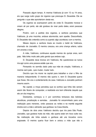 Passado algum tempo. A menina Valdiceia já com 13 ou 14 anos,
eis que surge outro grupo de ciganos que preocupa D. Deusdete. Ela se
pergunta o que eles aprontariam desta vez.
Os ciganos se acamparam perto de onde D. Deusdete morava e
viviam ali por perto, ela até gostava de viver perto deles, eram pessoas
alegres.
Porém, com a partida dos ciganos, a senhora percebeu que
Valdiceia, já uma mocinha, andava aborrecida, sem apetite. Desconfiada,
D. Deusdete não entendia como ou quando algo aconteceu com a menina.
Meses depois a senhora trazia ao mundo o bebê de Valdiceia,
chamado de Josivaldo. O menino cresceu, era uma criança arteira, subia
em arvores e tudo.
A mãe, Valdiceia, continuava aquela menina de quinze anos, sem
juízo. Não tinha muito zelo pelo garoto que andava sujo.
D. Deusdete dava bronca em Valdiceia, lhe questionava se nunca
iria agir como uma pessoa adulta que era.
Pensando no sermão dado pela sua mãe de criação, Valdiceia, a
menina sem juízo, quis mudar, mudar tudo.
Decidiu que iria morar na capital para trabalhar e criar o filho de
maneira independente. O menino não queria ir, nem D. Deusdete queria
que fosse. Ele era o contentamento da casa. Valdiceia e Josivaldo partiram
mesmo assim.
Na capital, a moça percebeu que os sonhos que tinha não seriam
assim tão fáceis de conquistar, a realidade era bem diferente daquilo que
ela um dia imaginou.
Desiludida, começou a ir por caminhos tortuosos das bebidas
alcoólicas, prostituição e esmolas. Josivaldo foi encaminhado para uma
instituição para menores, onde passava as noites e na manhã seguinte
dividia com a mãe o alimento que ganhava na Casa Aberta.
Depois de dois anos Valdiceia decidiu que iria para São Paulo.
Josivaldo, que gostava muito da mãe, não queria estar em risco outra vez.
Na instituição ele tinha estudo e ganhava até uns trocados como
engraxate. O menino queria ficar bem e avisou a mãe que não a
 