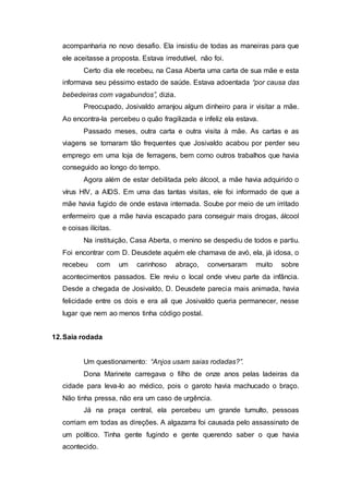 acompanharia no novo desafio. Ela insistiu de todas as maneiras para que
ele aceitasse a proposta. Estava irredutível, não foi.
Certo dia ele recebeu, na Casa Aberta uma carta de sua mãe e esta
informava seu péssimo estado de saúde. Estava adoentada “por causa das
bebedeiras com vagabundos”, dizia.
Preocupado, Josivaldo arranjou algum dinheiro para ir visitar a mãe.
Ao encontra-la percebeu o quão fragilizada e infeliz ela estava.
Passado meses, outra carta e outra visita à mãe. As cartas e as
viagens se tornaram tão frequentes que Josivaldo acabou por perder seu
emprego em uma loja de ferragens, bem como outros trabalhos que havia
conseguido ao longo do tempo.
Agora além de estar debilitada pelo álcool, a mãe havia adquirido o
vírus HIV, a AIDS. Em uma das tantas visitas, ele foi informado de que a
mãe havia fugido de onde estava internada. Soube por meio de um irritado
enfermeiro que a mãe havia escapado para conseguir mais drogas, álcool
e coisas ilícitas.
Na instituição, Casa Aberta, o menino se despediu de todos e partiu.
Foi encontrar com D. Deusdete aquém ele chamava de avó, ela, já idosa, o
recebeu com um carinhoso abraço, conversaram muito sobre
acontecimentos passados. Ele reviu o local onde viveu parte da infância.
Desde a chegada de Josivaldo, D. Deusdete parecia mais animada, havia
felicidade entre os dois e era ali que Josivaldo queria permanecer, nesse
lugar que nem ao menos tinha código postal.
12.Saia rodada
Um questionamento: “Anjos usam saias rodadas?”.
Dona Marinete carregava o filho de onze anos pelas ladeiras da
cidade para leva-lo ao médico, pois o garoto havia machucado o braço.
Não tinha pressa, não era um caso de urgência.
Já na praça central, ela percebeu um grande tumulto, pessoas
corriam em todas as direções. A algazarra foi causada pelo assassinato de
um político. Tinha gente fugindo e gente querendo saber o que havia
acontecido.
 