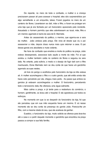 De repente, no meio de toda a confusão, a mulher e a criança
precisavam passar ali para acessar o hospital, eles são surpreendidos por
algo semelhante a um empurrão, talvez. Foram jogados no meio de um
canteiro de flores. Levantaram se dali, mãe e filho, e foram se proteger em
uma loja que já era fechada por um funcionário apavorado pelo incidente.
Assustado o homem permitiu que eles adentrassem ao local, mãe, filho e
um menino agarrado à barra da saia de D. Marinete.
Antes do assassinato do político, o menino, que agarrou-se a saia
da mulher, João andava pela praça. Ele vivia ali desde que viu o pai
assassinar a mãe, depois disso nunca mais quis retornar a casa. O pai
desse garoto era alcoólatra e muito violento.
Na hora da confusão que envolvia a morte do político na praça, João
estava desesperado, associava tudo aquilo a morte da mãe. Foi aí que
avistou a mulher também caída no canteiro de flores e segurou na saia
dela. No entanto, pela euforia, o medo e o desejo de fugir dali com o filho
machucado, Dona Marinete nem se deu conta de que havia um garotinho
agarrado as suas vestes.
Já livre do perigo e acolhidos pelo funcionário da loja os três estava
ali. A mulher aconchegava o filho e o outro garoto, que até então ainda não
havia sido percebido por ela, chegou mais perto. Ao passo que ambos os
garotos já estavam aconchegados a mulher. O funcionário, percebendo
todo o nervosismo dela, lhe ofereceu uma água-calmante.
Mais calma a praça, e já tarde para a reabertura do comércio, o
homem, gentilmente, os levou até o hospital. E ela agradeceu por todos os
esforços.
No momento em que ia se despedir do funcionário da loja, foi que
ela percebeu que em sua mão esquerda havia um menino. E só nesse
momento ela se deu conta da presença do garoto João. Parecia-lhe um
filho, com a mesma idade do seu, que ela acabava de ganhar.
Eusébio, o funcionário da loja, muito solícito se oferece para leva-los
até a casa e a partir daquele momento o garotinho que encontrou na praça
passou a compor a sua feliz família.
 