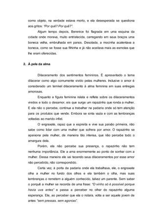 como objeto, na verdade estava morto, e ela desesperada se questiona
aos gritos: “Por quê? Por quê?”.
Algum tempo depois, Berenice foi flagrada em uma esquina da
cidade onde morava, muito entristecida, carregando em seus braços uma
boneca velha, embrulhada em panos. Desolada, a mocinha acalentava a
boneca, como se fosse sua filhinha e já não aceitava mais as esmolas que
lhe eram oferecidas.
2. À pele da alma
Dilaceramento dos sentimentos femininos. É apresentado o tema
dilacerar como algo comumente vivido pelas mulheres. Inclusive o amor é
considerado um temível dilaceramento à alma feminina em suas entregas
amorosas.
Enquanto a figura feminina relata e reflete sobre os dilaceramentos
vividos e todo o desamor, eis que surge um rapazinho que ronda a mulher.
E ela não o percebe, continua a trabalhar na padaria onde só tem atenção
para os produtos que vende. Embora se sinta vazia e com as lembranças
voltadas ao marido infiel.
O engraxate, rapaz que a espreita e vive sua paixão primeira, não
sabe como lidar com uma mulher que sofrera por amor. O rapazinho se
apaixona pela mulher, de maneira tão intensa, que não percebe todo o
amargura dela.
Porém, ela não percebe sua presença, o rapazinho não tem
nenhuma importância. Ele a ama enormemente ao ponto de sonhar com a
mulher. Dessa maneira ele vai tecendo seus dilaceramentos por esse amor
não percebido, não correspondido.
Certa vez, à porta da padaria onde ela trabalhava, ele, o engraxate
olha a mulher no fundo dos olhos e ela também o olha, mas suas
lembranças o remetem a alguém conhecido, talvez um parente. Sem saber
o porquê a mulher se recorda de uma frase: “O vinho só é possível porque
havia uva antes” e passa a perceber no olhar do rapazinho alguma
esperança. Ele, ao perceber que ela o notara, volta a ser aquele jovem de
antes “sem pressas, sem agonias”.
 