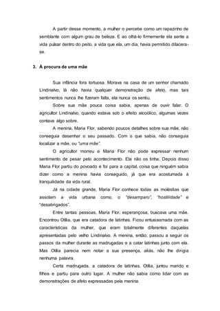A partir desse momento, a mulher o percebe como um rapazinho de
semblante com algum grau de beleza. E ao olhá-lo firmemente ela sente a
vida pulsar dentro do peito, a vida que ela, um dia, havia permitido dilacera-
se.
3. À procura de uma mãe
Sua infância fora tortuosa. Morava na casa de um senhor chamado
Lindinalvo, lá não havia qualquer demonstração de afeto, mas tais
sentimentos nunca lhe fizeram falta, ela nunca os sentiu.
Sobre sua mãe pouca coisa sabia, apenas de ouvir falar. O
agricultor Lindinalvo, quando estava sob o efeito alcoólico, algumas vezes
contava algo sobre.
A menina, Maria Flor, sabendo poucos detalhes sobre sua mãe, não
conseguia desenhar o seu passado. Com o que sabia, não conseguia
localizar a mãe, ou “uma mãe”.
O agricultor morreu e Maria Flor não pode expressar nenhum
sentimento de pesar pelo acontecimento. Ela não os tinha. Depois disso
Maria Flor partiu do povoado e foi para a capital, coisa que ninguém sabia
dizer como a menina havia conseguido, já que era acostumada à
tranquilidade da vida rural.
Já na cidade grande, Maria Flor conhece todas as moléstias que
assolam a vida urbana como, o “desamparo”, “hostilidade” e
“desabrigados”.
Entre tantas pessoas, Maria Flor, esperançosa, buscava uma mãe.
Encontrou Otília, que era catadora de latinhas. Ficou entusiasmada com as
características da mulher, que eram totalmente diferentes daquelas
apresentadas pelo velho Lindinalvo. A menina, então, passou a seguir os
passos da mulher durante as madrugadas e a catar latinhas junto com ela.
Mas Otília parecia nem notar a sua presença, aliás, não lhe dirigia
nenhuma palavra.
Certa madrugada, a catadora de latinhas, Otília, juntou marido e
filhos e partiu para outro lugar. A mulher não sabia como lidar com as
demonstrações de afeto expressadas pela menina.
 
