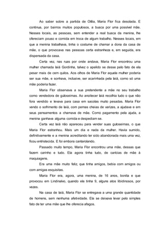 Ao saber sobre a partida de Otília, Maria Flor fica desolada. E
continua, por bairros muitos populosos, a busca por uma possível mãe.
Nesses locais, as pessoas, sem entender a real busca da menina, lhe
ofereciam pouso e comida em troca de algum trabalho. Nesses locais, em
que a menina trabalhava, tinha o costume de chamar a dona da casa de
mãe, o que provocava nas pessoas certa estranheza e, em seguida, era
dispensada da casa.
Certa vez, nas ruas por onde andava, Maria Flor encontrou uma
mulher chamada Iaiá Gordinha, talvez o apelido se desse pelo fato de ela
pesar mais de cem quilos. Aos olhos de Maria Flor aquela mulher poderia
ser sua mãe, e sonhava, inclusive, ser acarinhada pela Iaiá, como só uma
mãe poderia fazer.
Maria Flor observava a sua pretendente a mãe no seu trabalho
como vendedora de guloseimas. Ao anoitecer Iaiá recolhia tudo o que não
fora vendido e levava para casa em sacolas muito pesadas. Maria Flor
vendo o sofrimento de Iaiá, com pernas cheias de varizes, a ajudava e em
seus pensamentos a chamava de mãe. Como pagamento pela ajuda, a
menina ganhava alguma comida e despediam se.
Certa vez Iaiá não apareceu para vender suas guloseimas, o que
Maria Flor estranhou. Mais um dia e nada da mulher. Havia sumido,
definitivamente e a menina acreditando ter sido abandonada mais uma vez,
ficou entristecida. E foi embora cantarolando.
Passado muito tempo, Maria Flor encontrou uma mãe, dessas que
fazem carinho e tudo. Ela agora tinha tudo, de carícias de mãe à
maquiagens.
Era uma mãe muito feliz, que tinha amigos, bebia com amigos ou
com amigas esquisitas.
Maria Flor era, agora, uma menina, de 16 anos, bonita e que
provocou em Lindinalvo, quando ela tinha 9, alguns atos libidinosos, por
vezes.
Na casa de Iaiá, Maria Flor se entregava a uma grande quantidade
de homens, sem nenhuma afetividade. Ela se deixava levar pelo simples
fato de ter uma mãe que lhe oferecia afagos.
 