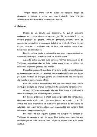 Tempos depois, Maria Flor foi levada por policiais, depois de
denúncias e passou a morar em uma instituição para crianças
abandonadas. Essas crianças a chamavam de mãe.
4. Calungas
Depois de um convite para casamento foi que D. Veridiana
conheceu os bonecos chamados de calungas. Tão encantada ficou que
decidiu produzir ela própria. Para os primeiros, adquiriu todos os
apetrechos necessários e começou a trabalhar na produção. Fazia bonitas
roupas para os bonequinhos que serviam para enfeitar casamentos,
batizados e até aniversários.
Depois, pedia e ganhava aviamentos para suas colegas costureiras.
E com isso conseguia um bom estoque de matéria-prima.
A paixão pelos calungas fazia com que vizinhas zombassem de D.
Veridiana, perguntavam-lhe se tinha tantas encomendas e diziam que
ficaria rica o que era ignorado pela mulher.
Passados os anos, D. Veridiana tinha muito tecido para confeccionar
os bonecos que sumiam do mercado, foram sendo substituídos nas festas
por outros modelos de arranjos, porém, tal acontecimento não preocupava,
ela trabalhava com o mesmo afinco.
Com os pedidos escasseando, ela precisou reduzir seus custos
como, por exemplo, de energia elétrica, que foi substituída por candeeiros.
Já sem nenhuma encomenda, ela não desanimava e continuava a
vestir os calungas com a mesma paixão primeira.
Em dias de procissão, a artesã fazia a exposição dos bonequinhos,
dos quais sentia muito orgulho, em suas janelas, no entanto o povo não
olhava, não dava importância. Já as crianças pediam que ela lhes desse os
calungas, mas eram surpreendidos com xingamentos aos gritos e logo
retirava os calungas de exibição.
Por medo de que alguém pudesse lhe surrupiar os bonecos D.
Veridiana se negava a sair de casa. Seu apego pelos calungas era
tamanho que ela fazia carinhos neles, dispostos em seu colo, e por vezes
cantava.
 
