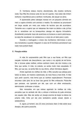D. Veridiana estava mesmo abandonada, não recebia nenhuma
visita. Sua filha lhe enviava carta de vez em quando, mas estas não tinham
nenhuma importância para a senhora moribunda, ela sequer as abria.
A apaixonada pelos calungas morava em um pequeno cômodo em
meio a sujeira dividido com animais e insetos. Os roedores se procriavam
em larga escala em meio aos restos de tecidos que ela acumulava.
Tamanha era a sujeira que as ratazanas lhe roíam os dedos e ela, já fora
de si, acreditava ser os bonequinhos calunga em alguma brincadeira.
Acreditando piamente nisso ela acariciava os bonecos e assim adormeceu,
os ratos lhe escalavam os candeeiros e o corpo de um lado para o outro.
Durante a madrugada a sirene dos bombeiros interrompia o sono
dos moradores e quando chegaram à casa de D.Veridiana perceberam que
nada mais podiam fazer.
5. Fixação erótica
A mãe foi surpreendida pelo filho que a sua frente, um filho que
naquele momento ela desconhecia, que nunca o viu agindo de tal forma.
Ele a tomava pelas orelhas, ambos sentiram medo; ele dos modos e da
fúria que sentia. A mãe, no entanto, se sentia muito mais assustada. O
filho, por sua vez, se sentia feliz no seu íntimo, afinal intimidava alguém.
Ainda agarrado às orelhas da mãe, o filho sacudia sua cabeça para
todos os lados, de maneira cadenciada, da mais fraca a mais forte. A mãe
quis pedir socorro, mas temia que os vizinhos especulassem. Precisava
encontrar outro jeito de se livrar das garras do filho enfurecido. Pedia-lhe
que parasse, era ignorada por ele, que com um olhar enraivecido,
aterrorizante continuava a tortura.
Nos momentos em que estava agarrado às orelhas da mãe,
percebeu que na verdade ele não a odiava e lembrava do quão amorosa
era aquela mãe. Mas ele sentia um desejo enorme de beijar os lábios da
própria mãe, tinha por ela uma verdadeira paixão sexual, desde a
adolescência.
E, agora, já homem, aos 22 anos precisava dizer à mãe sobre seus
desejos, ele queria possuí-la.
 