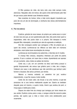 O filho gostava da mãe, ela teria sido uma mãe sempre muito
atenciosa. Naqueles atos de tortura, ele queria vê-la atemorizada pelo fato
de que nunca pode atender suas fantasias sexuais.
Nas ocasiões de tortura, tinha a mãe como alguém impotente que
para ele era um ato de dominação, e nenhuma das ideias atormentadoras
importava.
6. Flor de esterco
Eudócia, grávida de nove meses, do próprio pai, sentia asco e o pior
de tudo isso era que, ao ser questionada pela mãe, não podia dizer quem a
engravidara, aliás não podia dizer a si própria. Ela desejava a morte
daquele filho indesejado, concebido por atos de agressão e maldição.
Ela não conseguia aceitar que carregava o filho do próprio pai, a
quem ela amava. Lembrava-se da infância ao lado dele em inúmeras
atividades, eram todas boas recordações de criança.
Lembrava-se da brincadeira de cadeirinha, o Sermão de S. Coelho.
A criança feliz cresceu, despertou interesse por parte de jovens
garotos. O pai a cuidava, em suas idas e vindas. Aparentando ser apenas
um pai ciumento, vetou todas as saídas da menina.
Certa vez, o pai, em um caminho na área rural tentou possuir a
garota forçosamente, ela avisou que gritaria para a mãe, ele a largou.
Voltaram pra casa e ele alardeava que não permitiria que nenhum outro
homem a tocasse. Ele seria o primeiro, por direito.
Mesmo a menina evitando os assédios do pai, acabou
engravidando, o que lhe causou muita revolta.
Certo dia de muito calor, ela trouxe a luz uma menina, a qual ela
arrancava de si aos berros maldizendo aquele ser. Queria se desfazer
daquele peso ali mesmo, a queria morta. Assim que acabou de parir, a
moça jogou o bebê para o lado.
Depois de estar livre da criança que carregou por nove meses em
seu ventre, Eudócia correu para a casa, o sangue ainda lhe escorria pelas
pernas, ela queria que a mãe a visse como uma adolescente pura
novamente.
 