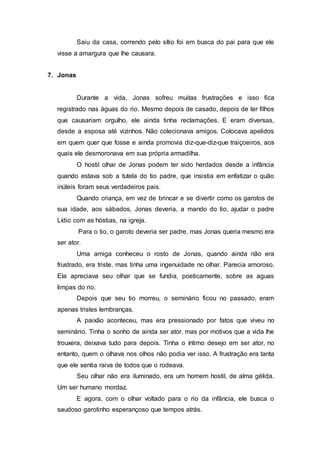 Saiu da casa, correndo pelo sítio foi em busca do pai para que ele
visse a amargura que lhe causara.
7. Jonas
Durante a vida, Jonas sofreu muitas frustrações e isso fica
registrado nas águas do rio. Mesmo depois de casado, depois de ter filhos
que causariam orgulho, ele ainda tinha reclamações. E eram diversas,
desde a esposa até vizinhos. Não colecionava amigos. Colocava apelidos
em quem quer que fosse e ainda promovia diz-que-diz-que traiçoeiros, aos
quais ele desmoronava em sua própria armadilha.
O hostil olhar de Jonas podem ter sido herdados desde a infância
quando estava sob a tutela do tio padre, que insistia em enfatizar o quão
inúteis foram seus verdadeiros pais.
Quando criança, em vez de brincar e se divertir como os garotos de
sua idade, aos sábados, Jonas deveria, a mando do tio, ajudar o padre
Lídio com as hóstias, na igreja.
Para o tio, o garoto deveria ser padre, mas Jonas queria mesmo era
ser ator.
Uma amiga conheceu o rosto de Jonas, quando ainda não era
frustrado, era triste, mas tinha uma ingenuidade no olhar. Parecia amoroso.
Ela apreciava seu olhar que se fundia, poeticamente, sobre as aguas
limpas do rio.
Depois que seu tio morreu, o seminário ficou no passado, eram
apenas tristes lembranças.
A paixão aconteceu, mas era pressionado por fatos que viveu no
seminário. Tinha o sonho de ainda ser ator, mas por motivos que a vida lhe
trouxera, deixava tudo para depois. Tinha o íntimo desejo em ser ator, no
entanto, quem o olhava nos olhos não podia ver isso. A frustração era tanta
que ele sentia raiva de todos que o rodeava.
Seu olhar não era iluminado, era um homem hostil, de alma gélida.
Um ser humano mordaz.
E agora, com o olhar voltado para o rio da infância, ele busca o
saudoso garotinho esperançoso que tempos atrás.
 
