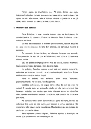 Porém agora, já envelhecido, aos 70 anos, Jonas, que viveu
inúmeras frustrações durante seu percurso, busca ser o menino Jonas nas
águas do rio. Infelizmente, não é possível retornar a juventude e ele, já
velho, então lamenta por tudo que deixou para depois.
8. O enterro das bonecas
Para Esterlina, o que importa mesmo são as lembranças de
acontecimentos do passado. Pouco lhe interessa fatos hodiernos como,
marido e até filhos.
Ela não dava respostas a nenhum questionamento, fossem de gente
de casa ou de pessoas de fora. Em silêncio, ela apreciava mesmo o
passado.
Do passado vinham também as diversas bonecas que possuía.
Eram presentes de seu pai que a tratava como uma boneca, por ser uma
menina bonita.
Seu pai passava longos períodos fora de casa e, quando retornava,
trazia consigo muitas bonecas. Mais de uma dúzia.
No entanto, Esterlina, quando o pai saía em viagem novamente,
enterrava as bonecas, num ato de aborrecimento pelo abandono, ficava
entristecida com cada partida do pai.
Para o enterro das bonecas eram feitas mortalhas,
preferencialmente, na cor roxa. Tecidas por ela.
Vestidas as bonecas, ela seguia para o ritual de abrir as covas no
quintal. E seguia todo um protocolo criado por ela para o funeral das
bonecas, inclusive com cantos que ouviu diversas vezes em situações
reais, quando era levada a velórios por Anfrísia, que parecia ser obcecada
por morte.
As bonecas velhas eram abrandadas da pena de morte, ela não as
enterrava. Era como se elas estivessem fadadas a velhice apenas, e não
morreriam. Não tinham muita importância. Mas também não se desfazia de
nenhuma, por motivo algum.
Sem expressar palavra alguma, Esterlina aguarda a libertação na
morte, que aparenta não ter interesse por ela.
 