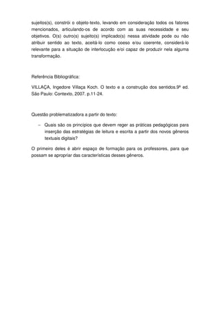 sujeitos(s), constrói o objeto-texto, levando em consideração todos os fatores
mencionados, articulando-os de acordo com as suas necessidade e seu
objetivos. O(s) outro(s) sujeito(s) implicado(s) nessa atividade pode ou não
atribuir sentido ao texto, aceitá-lo como coeso e/ou coerente, considerá-lo
relevante para a situação de interlocução e/oi capaz de produzir nela alguma
transformação.



Referência Bibliográfica:

VILLAÇA, Ingedore Villaça Koch. O texto e a construção dos sentidos.9ª ed.
São Paulo: Contexto, 2007. p.11-24.



Questão problematizadora a partir do texto:

   − Quais são os princípios que devem reger as práticas pedagógicas para
      inserção das estratégias de leitura e escrita a partir dos novos gêneros
      textuais digitais?

O primeiro deles é abrir espaço de formação para os professores, para que
possam se apropriar das características desses gêneros.
 