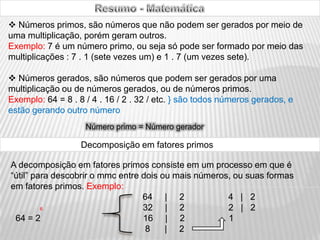                                Resumo - Matemática ,[object Object],Exemplo: 7 é um número primo, ou seja só pode ser formado por meio das multiplicações : 7 . 1 (sete vezes um) e 1 . 7 (um vezes sete). ,[object Object],Exemplo: 64 = 8 . 8 / 4 . 16 / 2 . 32 / etc. } são todos números gerados, e estão gerando outro número   Número primo = Número gerador Decomposição em fatores primos A decomposição em fatores primos consiste em um processo em que é “útil” para descobrir o mmc entre dois ou mais números, ou suas formas em fatores primos. Exemplo:                                                       64     |     2                  4   |   2 6                                         32     |     2                  2   |   2     64 = 2                                          16     |     2                  1                                                        8      |     2   