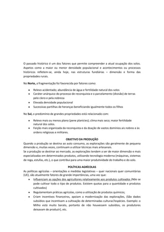 O passado histórico é um dos fatores que permite compreender a atual ocupação dos solos.
Aspetos como a maior ou menor densidade populacional e acontecimentos ou processos
históricos refletem-se, ainda hoje, nas estruturas fundiárias – dimensão e forma das
propriedades rurais.
No Norte, a fragmentação foi favorecida por fatores como:
Relevo acidentado; abundância de água e fertilidade natural dos solos
Caráter anárquico do processo de reconquista e o parcelamento (divisão) de terras
pelo clero e pela nobreza
Elevada densidade populacional
Sucessivas partilhas de heranças beneficiando igualmente todos os filhos
No Sul, o predomínio de grandes propriedades está relacionado com:
Relevo mais ou menos plano (pene planícies); clima mais seco; maior fertilidade
natural dos solos.
Feição mais organizada da reconquista e da doação de vastos domínios ais nobres e às
ordens religiosas e militares.
OBJETIVO DA PRODUÇÃO
Quando a produção se destina ao auto consumo, as explorações são geralmente de pequena
dimensão e, muitas vezes, continuam a utilizar técnicas mais artesanais.
Se a produção se destinar ao mercado, as explorações tendem a ser de maior dimensão e mais
especializadas em determinados produtos, utilizando tecnologia moderna (máquinas, sistemas
de rega, estufas, etc.), o que contribui para uma maior produtividade do trabalho e do solo.
POLÍTICAS AGRÍCOLAS
As políticas agrícolas – orientações e medidas legislativas – quer nacionais quer comunitárias
(UE), são atualmente fatores de grande importâncias, uma vez que:
Influenciam as opções dos agricultores relativamente aos produtos cultivados (Não se
pode cultivar todo o tipo de produtos. Existem quotas para a quantidade e produtos
cultivados)
Regulamentam práticas agrícolas, como a utilização de produtos químicos;
Criam incentivos financeiros, apoiam a modernização das explorações, (São dados
subsídios que incentivam a cultivação de determinadas culturas7espécies. Exemplo: o
Milho está muito barato, portanto de não houvessem subsídios, os produtores
deixavam de produzir), etc.

 