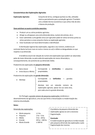 Características das Explorações Agrícolas
Explorações Agrícolas

Conjunto de terras, contíguas (juntas) ou não, utilizadas
total ou parcialmente para a produção agrícola. É também
uma unidade técnico-económica e que utiliza mão de obra
e fatores de produção.

Deve satisfazer as quatro condições seguintes:
Produzir um ou vários produtos agrícolas;
Atingir ou ultrapassar uma certa dimensão (área, numero de animais, etc.);
Estar submetido a uma gestão única (um agricultor pode ter vários terrenos juntos ou
várias parcelas e a esse conjunto chama-se exploração agrícola);
Estar localizada num local determinados e identificável.
A distribuição regional das explorações, segundo o seu número, evidencia um
contraste Norte-Sul (com mais no norte e menos no sul) e reflete as desigualdades no que
respeita à sua dimensão.
A tendência atual é de redução do numero de explorações (que podem ser absorvidas
pelas de maior dimensão; ou pela saída de explorações de menor dimensão) e,
consequentemente, do aumento da sua dimensão média.
Predomínio de explorações de pequena dimensão:
Beira Litoral
Entre Douro e Minho

Corresponde a
propriedades.

minifúndios

–

pequenas

Predomínio de explorações de grande dimensão:
Alentejo

Corresponde a
propriedades.

latifúndios

–

grandes

Alentejo tem um reduzido número de
explorações agrícola, apesar da sua vasta área,
pois cada uma é e grande dimensão.
Em Portugal, o grande número de pequenas explorações condiciona o
desenvolvimento da agricultura, uma vez que limita a mecanização e a modernização dos
sistemas de produção.
Notas:
Dimensão das explorações:
Muito pequena
Pequena
Média
Grande
Muito Grande

≤ 1 ha
1 ha – 5 ha
5 ha – 20 ha
20 ha – 100 ha
≥ 100 há

O problema da pequena dimensão das
explorações agrava-se com a excessiva
fragmentação.
Conclusão
A modernização da agricultura é então travada
pela pequena dimensão das explorações e pela
fragmentação das mesmas.

 