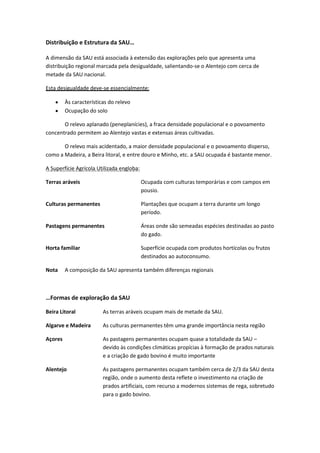 Distribuição e Estrutura da SAU…
A dimensão da SAU está associada à extensão das explorações pelo que apresenta uma
distribuição regional marcada pela desigualdade, salientando-se o Alentejo com cerca de
metade da SAU nacional.
Esta desigualdade deve-se essencialmente:
Às características do relevo
Ocupação do solo
O relevo aplanado (peneplanícies), a fraca densidade populacional e o povoamento
concentrado permitem ao Alentejo vastas e extensas áreas cultivadas.
O relevo mais acidentado, a maior densidade populacional e o povoamento disperso,
como a Madeira, a Beira litoral, e entre douro e Minho, etc. a SAU ocupada é bastante menor.
A Superfície Agrícola Utilizada engloba:
Terras aráveis

Ocupada com culturas temporárias e com campos em
pousio.

Culturas permanentes

Plantações que ocupam a terra durante um longo
período.

Pastagens permanentes

Áreas onde são semeadas espécies destinadas ao pasto
do gado.

Horta familiar

Superfície ocupada com produtos hortícolas ou frutos
destinados ao autoconsumo.

Nota

A composição da SAU apresenta também diferenças regionais

…Formas de exploração da SAU
Beira Litoral

As terras aráveis ocupam mais de metade da SAU.

Algarve e Madeira

As culturas permanentes têm uma grande importância nesta região

Açores

As pastagens permanentes ocupam quase a totalidade da SAU –
devido às condições climáticas propícias à formação de prados naturais
e a criação de gado bovino é muito importante

Alentejo

As pastagens permanentes ocupam também cerca de 2/3 da SAU desta
região, onde o aumento desta reflete o investimento na criação de
prados artificiais, com recurso a modernos sistemas de rega, sobretudo
para o gado bovino.

 