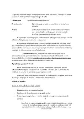 O agricultor pode nem sempre ser o proprietário das terras que explora, sendo que se podem
consideram 2 principais formas de exploração da SAU:
Conta Própria

O produtor também é proprietário.

Arrendamento

O produtor paga um valor ao proprietário da terra pela sua
utilização.

Parceria

Existe um proprietário de um terreno e este vai ceder o seu
uso a um explorador, sendo que, vão ser ambos que vão
beneficiar das despesas e também dos lucros.

As explorações por conta próprias predominam em todo o país, com destaque para TM
e Madeira. No Açores o arrendamento é mais comum.
As explorações por conta próprias são habitualmente consideradas vantajosas, visto
que o proprietário ao querer obter o melhor resultado das suas terras vai-se preocupar com a
preservação das mesmas, para isso, pode por exemplo: investir em melhoramentos fundiários;
instalação de sistemas de rega mais sofisticados; etc.
O arrendamento é visto, pelo contrário, como desvantajoso, pois os
arrendatários apenas querem tirar o máximo proveito das terras desinteressando-se pela
preservação destas, no entanto o arrendamento pode evitar o abandono das terras nos casos
em que os proprietários não possam ou não queiram explorá-las

A produção Agrícola Nacional
Apesar das condições naturais; da pequena dimensão das explorações agrícolas
(Madeira e Norte do país) que condicionam os produtos cultivados, tem-se verificado uma
tendência de aumento do valor de produção vegetal e animal.
No entanto, pode haver pequenas oscilações no valor de produção vegetal, resultantes
da variação dos preços de mercado e das condições meteorológicas.

População Agrícola
Causas da diminuição da população agrícola:
Desaparecimento de muitas explorações;
Decréscimo da dimensão média do agregado familiar
Modernização da agricultura e à melhor oferta de emprego nos outros setores de
atividade

↓

Esta oferta dá origem do êxodo rural (transferência de mão de obra para outros
setores de atividade, ainda que mantendo a residência nas áreas rurais). Tal
evolução influenciou a estrutura etária da população contribuindo para o seu
envelhecimento.

 