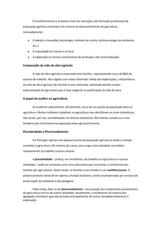 O envelhecimento e os baixos níveis de instrução e de formação profissional da
população agrícola constituem um entrave ao desenvolvimento da agricultura,
nomeadamente:
À adesão a inovações (tecnologia; métodos de cultivo; práticas amigas do ambiente;
etc.);
À capacidade de investir e arriscar
À adaptação às normas comunitárias de produção e de comercialização.

Composição da mão de obra agrícola
A mão de obra agrícola é essencialmente familiar, representando cerca de 80% do
volume de trabalho. Nas regiões com maior dimensão média das explorações, a importância
da mão de obra agrícola não familiar é mais relevante, sobretudo devido à maior
especialização da agricultura que é mais exigente na qualificação da mão de obra.

O papel da mulher na agricultura
As mulheres representam, oficialmente, cerca de um quarto da população ativa na
agricultura. Muitas mulheres trabalham na agricultura mas identificam-se como domésticas,
não sendo, por isso, contabilizadas em termos estatísticos. No entanto, assiste-se a uma
tendência de crescimento da população ativa agrícola feminina.

Pluriatividade e Plurirrendimento
Em Portugal, apenas uma pequena parte da população agrícola se dedica a tempo
completo à agricultura. Na maioria dos casos, esta surge como atividade secundária
relativamente ao trabalho noutros setores.
A pluriatividade – prática, em simultâneo, do trabalho na agricultura e noutras
atividades – pode ser encarada como uma alternativa para aumentar o rendimento das
famílias dos agricultores. Deste modo, as famílias rurais tendem a ser multifuncionais. O
próprio produtor deixa de ter apenas a função produtiva, sendo recompensado por serviços de
preservação do ambiente e das paisagens.
Pode então, falar-se de plurirrendimento – acumulação dos rendimentos provenientes
da agricultura com os de outras atividades. Atualmente, o rendimento da maioria dos
agregados familiares agrícolas provém principalmente de outras atividades exteriores à
exploração

 