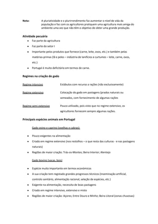 Nota:

A pluriatividade e o plurirrendimento faz aumentar o nível de vida da
população e faz com os agricultores pratiquem uma agricultura mais amiga do
ambiente uma vez que não têm o objetivo de obter uma grande produção.

Atividade pecuária
Faz parte da agricultura
Faz parte do setor I
Importante pelos produtos que fornece (carne, leite, ovos, etc.) e também pelas
matérias-primas (lã e peles – indústria de lanifícios e curtumes – leite, carne, ovos,
etc.)
Portugal é muito deficitário em termos de carne.

Regimes na criação de gado
Regime intensivo

Estábulos com recurso a rações (não exclusivamente)

Regime extensivo

Colocação do gado em pastagens (prados naturais ou
semeados, com fornecimento de algumas rações

Regime semi extensivo

Pouco utilizado, pois visto que no regime extensivo, os
agricultores fornecem sempre algumas rações.

Principais espécies animais em Portugal
Gado ovino e caprino (ovelhas e cabras):
Pouco exigentes na alimentação
Criado em regime extensivo (nos restolhos – o que resta das culturas - e nas pastagens
naturais)
Regiões de maior criação: Trás-os-Montes; Beira Interior; Alentejo
Gado bovino (vacas, bois)
Espécie muito importante em termos económicos
A sua criação tem registado grandes progressos técnicos (inseminação artificial,
controlo sanitário, alimentação racional, seleção de espécies, etc.)
Exigente na alimentação, necessita de boas pastagens
Criado em regime intensivo, extensivo e misto
Regiões de maior criação: Açores; Entre Douro e Minho; Beira Litoral (zonas chuvosas)

 