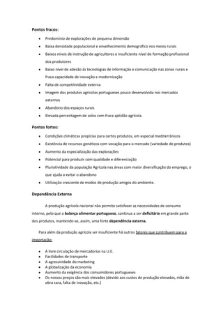 Pontos fracos:
Predomínio de explorações de pequena dimensão
Baixa densidade populacional e envelhecimento demográfico nos meios rurais
Baixos níveis de instrução de agricultores e insuficiente nível de formação profissional
dos produtores
Baixo nível de adesão às tecnologias de informação e comunicação nas zonas rurais e
fraca capacidade de inovação e modernização
Falta de competitividade externa
Imagem dos produtos agrícolas portugueses pouco desenvolvida nos mercados
externos
Abandono dos espaços rurais
Elevada percentagem de solos com fraca aptidão agrícola.

Pontos fortes:
Condições climáticas propícias para certos produtos, em especial mediterrânicos
Existência de recursos genéticos com vocação para o mercado (variedade de produtos)
Aumento da especialização das explorações
Potencial para produzir com qualidade e diferenciação
Pluriatividade da população Agrícola nas áreas com maior diversificação do emprego, o
que ajuda a evitar o abandono
Utilização crescente de modos de produção amigos do ambiente.

Dependência Externa
A produção agrícola nacional não permite satisfazer as necessidades de consumo
interno, pelo que a balança alimentar portuguesa, continua a ser deficitária em grande parte
dos produtos, mantendo-se, assim, uma forte dependência externa.
Para além da produção agrícola ser insuficiente há outros fatores que contribuem para a
importação:
A livre circulação de mercadorias na U.E.
Facilidades de transporte
A agressividade do marketing
A globalização da economia
Aumento da exigência dos consumidores portugueses
Os nossos preços são mais elevados (devido aos custos de produção elevados, mão de
obra cara, falta de inovação, etc.)

 