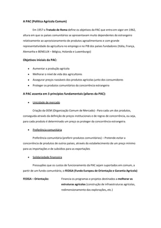 A PAC (Politica Agrícola Comum)
Em 1957 o Tratado de Roma define os objetivos da PAC que entra em vigor em 1962,
altura em que os países comunitários se apresentavam muito dependentes do estrangeiro
relativamente ao aprovisionamento de produtos agroalimentares e com grande
representatividade da agricultura no emprego e no PIB dos países fundadores (Itália, França,
Alemanha e BENELUX – Bélgica, Holanda e Luxemburgo)

Objetivos iniciais da PAC:
Aumentar a produção agrícola
Melhorar o nível de vida dos agricultores
Assegurar preços razoáveis dos produtos agrícolas junto dos consumidores
Proteger os produtos comunitários da concorrência estrangeira

A PAC assenta em 3 princípios fundamentais (pilares da PAC):
Unicidade de mercado
Criação da OCM (Organização Comum de Mercado) - Para cada um dos produtos,
conseguida através da definição de preços institucionais e de regras de concorrência, ou seja,
para cada produto é determinado um preço os proteger da concorrência estrangeira.
Preferência comunitária
Preferência comunitária (preferir produtos comunitários) – Pretende evitar a
concorrência de produtos de outros países, através do estabelecimento de um preço mínimo
para as importações e de subsídios para as exportações
Solidariedade financeira
Pressupões que os custos de funcionamento da PAC sejam suportados em comum, a
partir de um fundo comunitário, o FEOGA (Fundo Europeu de Orientação e Garantia Agrícola)
FEOGA – Orientação:

Financia os programas e projetos destinados a melhorar as
estruturas agrícolas (construção de infraestruturas agrícolas,
redimensionamento das explorações, etc.)

 