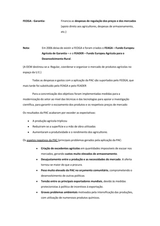 FEOGA - Garantia:

Financia as despesas de regulação dos preços e dos mercados
(apoio direto aos agricultores, despesas de armazenamento,
etc.)

Nota:

Em 2006 deixa de existir a FEOGA e foram criados o FEAGA – Fundo Europeu
Agrícola de Garantia – e o FEADER – Fundo Europeu Agrícola para o
Desenvolvimento Rural.

(A OCM destinou-se a: Regular, coordenar e organizar o mercado de produtos agrícolas no
espaço da U.E.)
Todas as despesas e gastos com a aplicação da PAC são suportados pelo FEOGA, que
mais tarde foi substituído pelo FEAGA e pelo FEADER
Para a concretização dos objetivos foram implementadas medidas para a
modernização do setor ao nível das técnicas e das tecnologias para apoiar a investigação
científica, para garantir o escoamento dos produtos e os respetivos preços de mercado
Os resultados da PAC acabaram por exceder as expectativas:
A produção agrícola triplicou
Reduziram-se a superfície e a mão de obra utilizadas
Aumentaram a produtividade e o rendimento dos agricultores
Os aspetos negativos da PAC (principais problemas gerados pela aplicação da PAC:
Criação de excedentes agrícolas em quantidades impossíveis de escoar nos
mercados, gerando custos muito elevados de armazenamento.
Desajustamento entre a produção e as necessidades do mercado. A oferta
tornou-se maior do que a procura.
Peso muito elevado da PAC no orçamento comunitário, comprometendo o
desenvolvimento de outras políticas
Tensão entre os principais exportadores mundiais, devido às medidas
protecionistas à política de incentivos à exportação.
Graves problemas ambientais motivados pela intensificação das produções,
com utilização de numerosos produtos químicos.

 