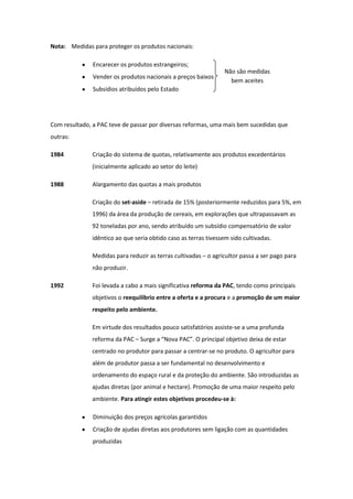 Nota: Medidas para proteger os produtos nacionais:
Encarecer os produtos estrangeiros;
Vender os produtos nacionais a preços baixos

Não são medidas
bem aceites

Subsídios atribuídos pelo Estado

Com resultado, a PAC teve de passar por diversas reformas, uma mais bem sucedidas que
outras:
1984

Criação do sistema de quotas, relativamente aos produtos excedentários
(inicialmente aplicado ao setor do leite)

1988

Alargamento das quotas a mais produtos
Criação do set-aside – retirada de 15% (posteriormente reduzidos para 5%, em
1996) da área da produção de cereais, em explorações que ultrapassavam as
92 toneladas por ano, sendo atribuído um subsídio compensatório de valor
idêntico ao que seria obtido caso as terras tivessem sido cultivadas.
Medidas para reduzir as terras cultivadas – o agricultor passa a ser pago para
não produzir.

1992

Foi levada a cabo a mais significativa reforma da PAC, tendo como principais
objetivos o reequilíbrio entre a oferta e a procura e a promoção de um maior
respeito pelo ambiente.
Em virtude dos resultados pouco satisfatórios assiste-se a uma profunda
reforma da PAC – Surge a “Nova PAC”. O principal objetivo deixa de estar
centrado no produtor para passar a centrar-se no produto. O agricultor para
além de produtor passa a ser fundamental no desenvolvimento e
ordenamento do espaço rural e da proteção do ambiente. São introduzidas as
ajudas diretas (por animal e hectare). Promoção de uma maior respeito pelo
ambiente. Para atingir estes objetivos procedeu-se à:
Diminuição dos preços agrícolas garantidos
Criação de ajudas diretas aos produtores sem ligação com as quantidades
produzidas

 