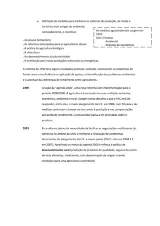 Definição de medidas para melhorar os sistemas de produção, de modo a
torná-los mais amigos do ambiente,
nomeadamente, o incentivo:

As medidas agroambientais surgem em
1992:
Com 2 facetas
Ambiental
Redução de excedentes

. Ao pousio temporário
. Às reformas antecipadas para os agricultores idosos
. A prática da agricultura biológica
. À silvicultura
. Ao desenvolvimento da pluriatividade
. À orientação para novas produções industriais ou energéticas.

A reforma de 1992 teve alguns resultados positivos. Contudo, mantiveram-se problemas de
fundo como a insuficiência na aplicação de apoios, a intensificação dos problemas ambientais
e o acentuar das diferenças de rendimento entre agricultores.
1999

Criação da “agenda 2000”, uma nova reforma com implementação para o
período 2000/2006. A agricultura é encarada nas suas múltiplas vertentes,
económica, ambiental e rural. Surgem novos desafios a que a PAC terá de
responder, entre eles, o maior alargamento da U.E. em 2004, com 10 países. As
medidas continuam a basear-se nos cortes à produção e nas compensações
por perda de rendimento. O consumidor passa a ter prioridade sobre o
produtor.

2003

Esta reforma deriva da necessidade de facilitar as negociações multilaterais do
comércio no âmbito da OMC e melhorar a resolução dos problemas
decorrentes do alargamento da U.E. a novos países (10+2 – dez em 2004 3 2
em 2007). Aprofunda as metas da agenda 2000 e reforça a política de
desenvolvimento rural (produção de produtos de qualidade, seguros do ponto
de vista alimentar, tradicionais, com denominação de origem criando
condições para uma agricultura sustentável)

 