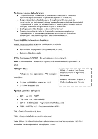As últimas reformas da PAC criaram:
O pagamento único (por exploração, independente da produção, dando aos
agricultores a possibilidade de adaptarem a sua produção ao mercado)
O regime de condicionalidade (conjunto de exigências ambientais, cujo não
cumprimento, por parte dos agricultores, leva ao não pagamento integral das ajudas).
O pagamento e as ajudas são feitos em função da preservação do ambiente e não da
produção, permitindo aos agricultores adaptar-se ao mercado.
O reforço das medidas de apoio ao desenvolvimento rural
O regime de modulação (redução de ajudas (os montantes mais elevados,
correspondentes às maiores explorações eram reduzidos numa determinada
percentagem) e a sua canalização para o desenvolvimento rural).
A partir de 2006 a PAC assenta em dois pilares:
1º Pilar (financiado pelo FEAGA) – de apoio à produção agrícola:
Ajudas diretas de pagamento único por exploração (área)
Outras medidas de mercado
2º Pilar (financiado pelo FEADER) – De apoio ao desenvolvimento rural.
Nota: Os fundos tendem a aumentar no segundo Pilar, em detrimento ao apoio direto (1º
pilar)

Portugal e a PAC
Portugal não ficou logo exposto à PAC, teve apoios

PEDAP – Programa Específico de
Desenvolvimento da Agricultura
Portuguesa

específicos:
O PEDAP: até 1993 (era para ser até 1995)

O PAMAF – Programa de Apoio à
Modernização Agrícola Florestal

O PAMAF: de 1994 a 1999

Apoios à agricultura portuguesa
QCA I – até 1993 – PEDAP
QCA II – de 1994 a 1999 – PAMAF
QCA III – de 2000 a 2006 – Programa AGRO e Medida AGRIS
QREN – de 2007 a 2013 – Continua o AGRO e o AGRIS
QCA – Quadro Comunitário de Apoio
QREN – Quadro de Referência Estratégica Nacional
Nota: O Plano Estratégico Nacional para o Desenvolvimento Rural (para o período 2007-2013)
assenta em três eixos prioritários e nos projetos LEADER

 