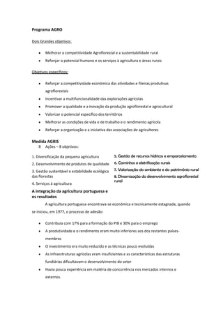 Programa AGRO
Dois Grandes objetivos:
Melhorar a competitividade Agroflorestal e a sustentabilidade rural
Reforçar o potencial humano e os serviços à agricultura e áreas rurais
Objetivos específicos:
Reforçar a competitividade económica das atividades e fileiras produtivas
agroflorestais
Incentivar a multifuncionalidade das explorações agrícolas
Promover a qualidade e a inovação da produção agroflorestal e agrocultural
Valorizar o potencial específico dos territórios
Melhorar as condições de vida e de trabalho e o rendimento agrícola
Reforçar a organização e a iniciativa das associações de agricultores

Medida AGRIS
8

Ações – 8 objetivos:

1. Diversificação da pequena agricultura

5. Gestão de recursos hídricos e emparcelamento

2. Desenvolvimento de produtos de qualidade

6. Caminhos e eletrificação rurais

3. Gestão sustentável e estabilidade ecológica
das florestas
4. Serviços à agricultura

7. Valorização do ambiente e do património rural
8. Dinamização do desenvolvimento agroflorestal
rural

A integração da agricultura portuguesa e
os resultados
A agricultura portuguesa encontrava-se económica e tecnicamente estagnada, quando
se iniciou, em 1977, o processo de adesão:
Contribuía com 17% para a formação do PIB e 30% para o emprego
A produtividade e o rendimento eram muito inferiores aos dos restantes paísesmembros
O investimento era muito reduzido e as técnicas pouco evoluídas
As infraestruturas agrícolas eram insuficientes e as características das estruturas
fundiárias dificultavam o desenvolvimento do setor
Havia pouca experiência em matéria de concorrência nos mercados internos e
externos.

 