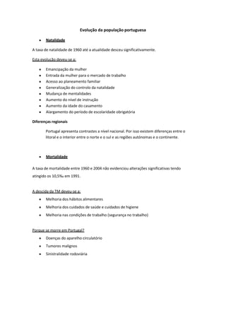 Evolução da população portuguesa
Natalidade
A taxa de natalidade de 1960 até a atualidade desceu significativamente.
Esta evolução deveu-se a:
Emancipação da mulher
Entrada da mulher para o mercado de trabalho
Acesso ao planeamento familiar
Generalização do controlo da natalidade
Mudança de mentalidades
Aumento do nível de instrução
Aumento da idade do casamento
Alargamento do período de escolaridade obrigatória
Diferenças regionais
Portugal apresenta contrastes a nível nacional. Por isso existem diferenças entre o
litoral e o interior entre o norte e o sul e as regiões autónomas e o continente.

Mortalidade
A taxa de mortalidade entre 1960 e 2004 não evidenciou alterações significativas tendo
atingido os 10,5‰ em 1991.

A descida da TM deveu-se a:
Melhoria dos hábitos alimentares
Melhoria dos cuidados de saúde e cuidados de higiene
Melhoria nas condições de trabalho (segurança no trabalho)

Porque se morre em Portugal?
Doenças do aparelho circulatório
Tumores malignos
Sinistralidade rodoviária

 