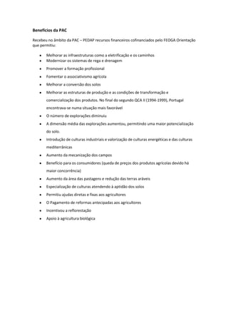 Benefícios da PAC
Recebeu no âmbito da PAC – PEDAP recursos financeiros cofinanciados pelo FEOGA Orientação
que permitiu:
Melhorar as infraestruturas como a eletrificação e os caminhos
Modernizar os sistemas de rega e drenagem
Promover a formação profissional
Fomentar o associativismo agrícola
Melhorar a conversão dos solos
Melhorar as estruturas de produção e as condições de transformação e
comercialização dos produtos. No final do segundo QCA II (1994-1999), Portugal
encontrava-se numa situação mais favorável
O número de explorações diminuiu
A dimensão média das explorações aumentou, permitindo uma maior potencialização
do solo.
Introdução de culturas industriais e valorização de culturas energéticas e das culturas
mediterrânicas
Aumento da mecanização dos campos
Benefício para os consumidores (queda de preços dos produtos agrícolas devido há
maior concorrência)
Aumento da área das pastagens e redução das terras aráveis
Especialização de culturas atendendo à aptidão dos solos
Permitiu ajudas diretas e fixas aos agricultores
O Pagamento de reformas antecipadas aos agricultores
Incentivou a reflorestação
Apoio à agricultura biológica

 