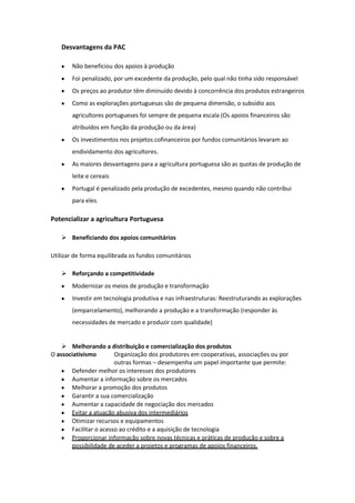 Desvantagens da PAC
Não beneficiou dos apoios à produção
Foi penalizado, por um excedente da produção, pelo qual não tinha sido responsável
Os preços ao produtor têm diminuído devido à concorrência dos produtos estrangeiros
Como as explorações portuguesas são de pequena dimensão, o subsídio aos
agricultores portugueses foi sempre de pequena escala (Os apoios financeiros são
atribuídos em função da produção ou da área)
Os investimentos nos projetos cofinanceiros por fundos comunitários levaram ao
endividamento dos agricultores.
As maiores desvantagens para a agricultura portuguesa são as quotas de produção de
leite e cereais
Portugal é penalizado pela produção de excedentes, mesmo quando não contribui
para eles.

Potencializar a agricultura Portuguesa
 Beneficiando dos apoios comunitários
Utilizar de forma equilibrada os fundos comunitários
 Reforçando a competitividade
Modernizar os meios de produção e transformação
Investir em tecnologia produtiva e nas infraestruturas: Reestruturando as explorações
(emparcelamento), melhorando a produção e a transformação (responder às
necessidades de mercado e produzir com qualidade)

 Melhorando a distribuição e comercialização dos produtos
O associativismo
Organização dos produtores em cooperativas, associações ou por
outras formas – desempenha um papel importante que permite:
Defender melhor os interesses dos produtores
Aumentar a informação sobre os mercados
Melhorar a promoção dos produtos
Garantir a sua comercialização
Aumentar a capacidade de negociação dos mercados
Evitar a atuação abusiva dos intermediários
Otimizar recursos e equipamentos
Facilitar o acesso ao crédito e a aquisição de tecnologia
Proporcionar informação sobre novas técnicas e práticas de produção e sobre a
possibilidade de aceder a projetos e programas de apoios financeiros.

 