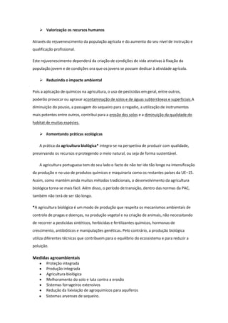  Valorização os recursos humanos
Através do rejuvenescimento da população agrícola e do aumento do seu nível de instrução e
qualificação profissional.
Este rejuvenescimento dependerá da criação de condições de vida atrativas à fixação da
população jovem e de condições ora que os jovens se possam dedicar à atividade agrícola.
 Reduzindo o impacte ambiental
Pois a aplicação de químicos na agricultura, o uso de pesticidas em geral, entre outros,
poderão provocar ou agravar acontaminação de solos e de águas subterrâneas e superficiais.A
diminuição do pousio, a passagem do sequeiro para o regadio, a utilização de instrumentos
mais potentes entre outros, contribui para a erosão dos solos e a diminuição da qualidade do
habitat de muitas espécies.
 Fomentando práticas ecológicas
A prática da agricultura biológica* integra-se na perspetiva de produzir com qualidade,
preservando os recursos e protegendo o meio natural, ou seja de forma sustentável.
A agricultura portuguesa tem do seu lado o facto de não ter ido tão longe na intensificação
da produção e no uso de produtos químicos e maquinaria como os restantes países da UE–15.
Assim, como mantém ainda muitos métodos tradicionais, o desenvolvimento da agricultura
biológica torna-se mais fácil. Além disso, o período de transição, dentro das normas da PAC,
também não terá de ser tão longo.
*A agricultura biológica é um modo de produção que respeita os mecanismos ambientais de
controlo de pragas e doenças, na produção vegetal e na criação de animais, não necessitando
de recorrer a pesticidas sintéticos, herbicidas e fertilizantes químicos, hormonas de
crescimento, antibióticos e manipulações genéticas. Pelo contrário, a produção biológica
utiliza diferentes técnicas que contribuem para o equilíbrio do ecossistema e para reduzir a
poluição.

Medidas agroambientais
Proteção integrada
Produção integrada
Agricultura biológica
Melhoramento do solo e luta contra a erosão
Sistemas forrageiros extensivos
Redução da lixiviação de agroquimicos para aquíferos
Sistemas arvenses de sequeiro.

 