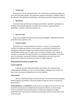 Turismo rural
Desenvolve-se em casa rustica particulares, com características arquitetónicas próprias do
meio rural onde estão inseridas. Têm, geralmente, pequenas dimensões e mobiliário simples e
são utilizadas como habitação do proprietário, o que dinamiza também a estadia dos visitantes
Agroturismo
Caracteriza-se por permitir que os hóspedes, que observem, aprendam e participem nas
atividades das explorações agrícolas, em tarefas como a vindima, a apanha da fruta, a
desfolhadas, a ordenha, o fabrico de mel/vinho, etc.

Casas de campo
Casas rurais e abrigos de montanha onde se presta hospedagem, independentemente do
proprietário nelas residirem ou não
Turismo de aldeia
Desenvolve-se em empreendimentos que incluem, no mínimo, 5 casa particulares
inseridas nem aldeias que mantêm, no seu conjunto, as características arquitetónicas e
paisagísticas tradicionais da região. Esta iniciativa contribui também para melhorar as
acessibilidades a aldeias, que, em muitos casos, se encontram isoladas e para a criação de
emprega na restauração, nos postos de turismo, nas atividades de dinamização, no comércio
local e no artesanato, o que poderá combater o despovoamento de certas áreas mais
desfavorecida. Incluem-se nesta forma de turismo as “aldeias históricas”

Outras formas de turismo no espaço rural
Turismo ambiental
É cada vez mais procurado, pela aventura, pelo contato com a natureza e pela
multiplicidade de atividades ao ar livre. As áreas protegidas, localizadas, na sua maioria, em
áreas rurais, são espaços privilegiados para o turismo ambiental
Turismo fluvial
Valoriza a importância da água como fonte de lazer. Esta forma de turismo tem ganho
cada vez adeptos, que preferem a calmia dos espelhos de água do interior ao rebuliço das
praias do litoral.
Turismo gustativo e ou etnoturismo, são das formas mais antigas de turismo em áreas rurais.
O primeiro cria emprego nas atividades de preservação do ambiente, nas zonas de caça
turística e associativa. As termas aproveitam as características específicas das águas
subterrâneas e têm sido elementos importantes na dimensão turística de muitas áreas rurais
no do nosso país

 