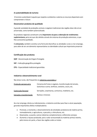 A sustentabilidade do turismo
O turismo sustentável é aquele que respeita o ambiente e valoriza os recursos disponíveis sem
comprometer o futuro

Desenvolver produtos de qualidade
A grande variedade de produções animais e vegetais tradicionais das regiões deve não só ser
preservada, como também potencializada.
Os produtos regionais constituem uma importante via para a obtenção de rendimentos
suplementares, uma vez que são obtidos através de sistemas de produção extensivos, o que
lhes acrescenta qualidade.
O artesanato, também constitui uma forma de diversificar as atividades rurais e criar emprego,
para além de ser um elemento representativo na identidade cultual que importante preservar

Certificação dos produtos
DOP - Denominação de Origem Protegida
IGP – Indicação geográfica protegida
ETG – Especialidade tradicional garantidas

Indústria e desenvolvimento rural
Nas áreas rurais, são frequentes as indústrias associadas a:
Produção agropecuária

Conserva de frutas e vegetais, transformação do tomate,
lacticínios e carne, lanifícios, vestiário, couro, etc.

Exploração florestal

Serrações, carpintarias, corticeiras, mobiliário, etc.

Extração e transformação

Rochas e minerais

Ao criar emprego, direta ou indiretamente, a indústria contribui para fixar e atrair população,
gerando importantes efeitos multiplicadores:
Promove, a montante, o desenvolvimento de atividades produtoras de matéria-prima,
nomeadamente, a agriculturas, a pecuária, a silviculturas, etc.
Desenvolve, a jusante, outras indústrias complementares e diferentes serviços
Aumenta a riqueza produzida, pois o valor acrescentado às matérias-primas reverte,
pelo menos em parte, a favor das regiões onde se instala

 