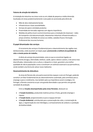 Fatores de atração da indústria
A instalação de industrias nas áreas rurais ou em cidade de pequena e média dimensão
localizadas em áreas predominantemente rurais pode ser promovida pela oferta de:
Mão de obra relativamente barata
Infraestruturas e boas acessibilidades
Serviços de apoio à atividade produtiva
Proximidade de mercados regionais com alguma importância
Medidas de política local e central (incentivos para a instalação de empresas) – redes
de transporte e de telecomunicação, loteamentos industriais infraestruturados e a
preços atrativos, facilidade de acesso ao crédito, subsídios fiscais e formação
Professional dos recursos humanos

O papel dinamizador dos serviços
O incremento dos serviços é fundamental para o desenvolvimento das regiões mais
desfavorecidas, onde assumem um duplo papel, promovendo a melhoria da qualidade de
vida e criando postos de trabalho.
A oferta de serviços de proximidade, como os que se encontram ligados ao
abastecimento de água, eletricidade, telefone, saúde, apoio a idosos e jovens, e de outros mais
diversificados, relacionados com a cultura, o desporto e o lazer, garantem uma melhor
qualidade de vida às populações rurais e constituem um estímulo essencial à sua permanência,
sendo também uma forma de cativar novos habitantes

Desenvolvimento da silvicultura
As áreas de floresta são uma parte essencial dos espaços rurais em Portugal, podendo
constituir um fator fundamental do seu desenvolvimento sustentado, pelo contributo para o
emprego e para o rendimento, mas também pela sua importância social e ecológica. Em
Portugal, a floresta caracteriza-se por uma grande diversidade o que permite uma grande
variedade de produção.
Entre as funções desempenhadas pelas áreas florestais, destacam-se:
A Função Económica, produzindo matérias-primas e frutos, gerando emprego e
riqueza
A Função Social, proporcionando ar puro e espaços de lazer
A Função Ambiental, contribuindo para a preservação dos solos, a conservação da
água, a regularização do ciclo hidrológico, o armazenamento do carbono e a proteção
da biodiversidade.

 