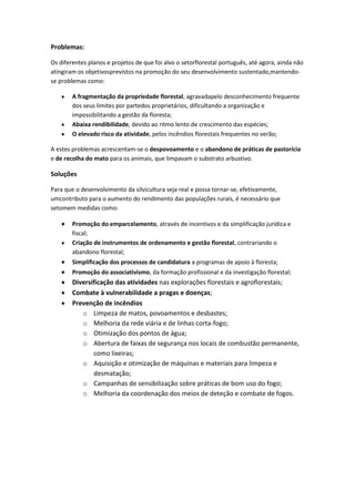 Problemas:
Os diferentes planos e projetos de que foi alvo o setorflorestal português, até agora, ainda não
atingiram os objetivosprevistos na promoção do seu desenvolvimento sustentado,mantendose problemas como:
A fragmentação da propriedade florestal, agravadapelo desconhecimento frequente
dos seus limites por partedos proprietários, dificultando a organização e
impossibilitando a gestão da floresta;
Abaixa rendibilidade, devido ao ritmo lento de crescimento das espécies;
O elevado risco da atividade, pelos incêndios florestais frequentes no verão;
A estes problemas acrescentam-se o despovoamento e o abandono de práticas de pastorícia
e de recolha do mato para os animais, que limpavam o substrato arbustivo.

Soluções
Para que o desenvolvimento da silvicultura seja real e possa tornar-se, efetivamente,
umcontributo para o aumento do rendimento das populações rurais, é necessário que
setomem medidas como:
Promoção do emparcelamento, através de incentivos e da simplificação jurídica e
fiscal;
Criação de instrumentos de ordenamento e gestão florestal, contrariando o
abandono florestal;
Simplificação dos processos de candidatura a programas de apoio à floresta;
Promoção do associativismo, da formação profissional e da investigação florestal;

Diversificação das atividades nas explorações florestais e agroflorestais;
Combate à vulnerabilidade a pragas e doenças;
Prevenção de incêndios
o Limpeza de matos, povoamentos e desbastes;
o Melhoria da rede viária e de linhas corta-fogo;
o Otimização dos pontos de água;
o Abertura de faixas de segurança nos locais de combustão permanente,
como lixeiras;
o Aquisição e otimização de máquinas e materiais para limpeza e
desmatação;
o Campanhas de sensibilização sobre práticas de bom uso do fogo;
o Melhoria da coordenação dos meios de deteção e combate de fogos.

 