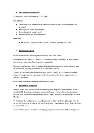 Taxa de mortalidade infantil
A TMI diminui drasticamente entre 1950 e 2004.
Isso deve-se:
Generalização de uma rede de assistência materno-infantil (acompanhamento das
grávidas)
Realização dos partos em hospitais
Generalização da vacina infantil
Melhoramentos nas condições de vida.
Contrastes
A TMI evidência contrastes entre o litoral e o interior e entre o norte e sul.

Crescimento natural
O crescimento natural diminui significativamente entre 1960 e 2004.
Numa primeira fase deveu-se à descida da taxa de natalidade. Como a taxa de mortalidade já
se encontrava baixa não influenciou muito esta descida.
Numa segunda fase, para além da taxa de natalidade observou-se uma ligeira subida na taxa
de mortalidade o que agravou a redução no crescimento natural.
A média do crescimento natural em Portugal é idêntica à média da UE, existindo países em
situações mais graves uma vez que apresentam um crescimento natural negativo, como a
Bulgária e a Hungria.
Estes valores devem-se ao envelhecimento da população.
Movimentos Migratórios
Durante muitos anos Portugal foi um país de Emigração, atingindo valores bastante altos na
década de 60. Os portugueses dirigiam-se sobretudo para a França e Alemanha, devido ao
facto de estes países necessitarem de mão de obra após a destruição provocada pela II Guerra
Mundial.
Na década de 70, registou-se uma inversão dos valores até ai registados. E Portugal deixa de
ser um país de emigração para ser um país de imigração. Esta tendência ficou a devera à queda
da ditadura em 1974.
Atualmente devido ao aumento do desemprego, regista-se um aumento do fluxo emigratório.

 